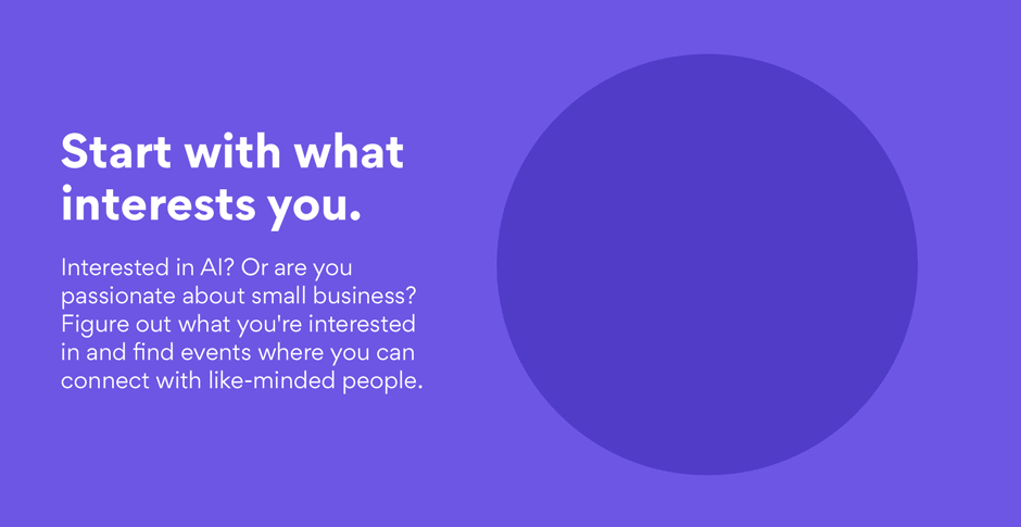Start with what interests you. Interested in AI? Or are you passionate about small business? Figure out what you’re interested in and find events where you can connect with like-minded people.