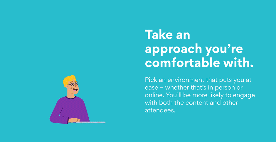 Take an approach you’re comfortable with. Pick an environment that puts you at ease – whether that’s in person or online. You’ll be more likely to engage with both the content and other attendees