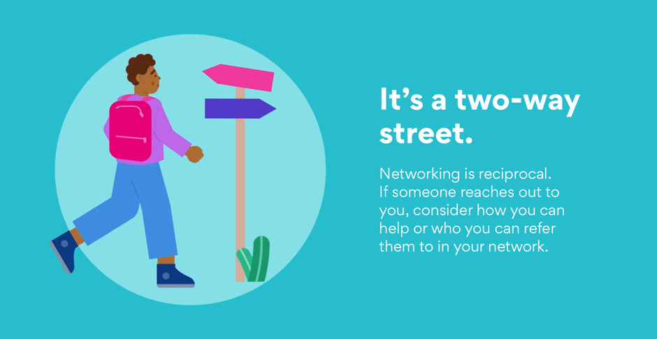 It’s a two-way street. Networking is reciprocal. If someone reaches out to you, consider how you can help or who you can refer them to in your network.
