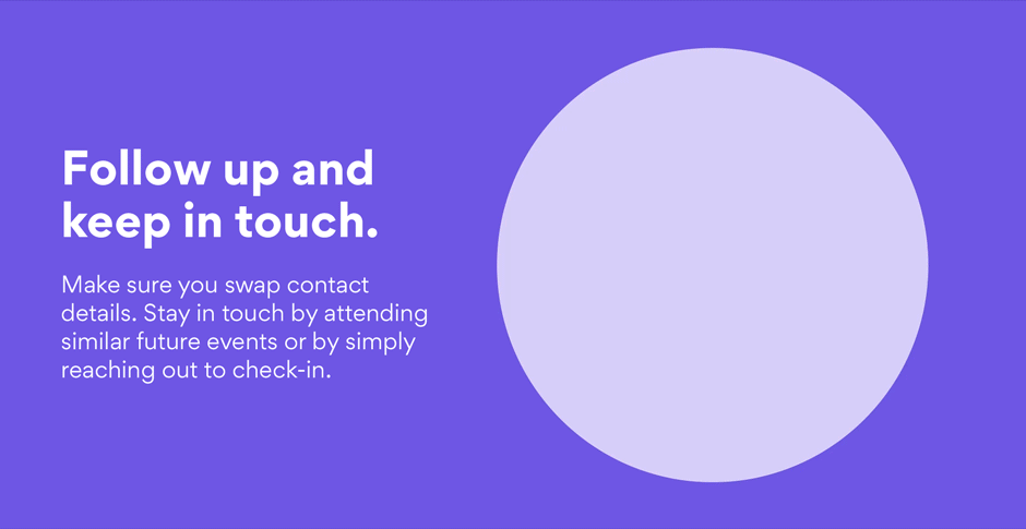 Follow up and keep in touch. Make sure you swap contact details. Stay in touch by attending similar future events or by simply reaching out to check-in.